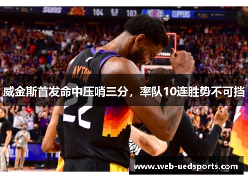 威金斯首发命中压哨三分,率队10连胜势不可挡 威金斯首发命中压哨三分,率队10连胜势不可挡