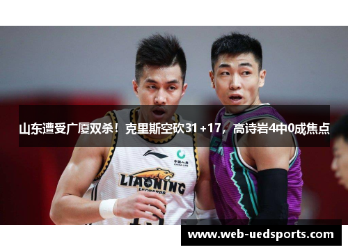 山东遭受广厦双杀!克里斯空砍31+17,高诗岩4中0成焦点 山东遭受广厦双杀!克里斯空砍31+17,高诗岩4中0成焦点