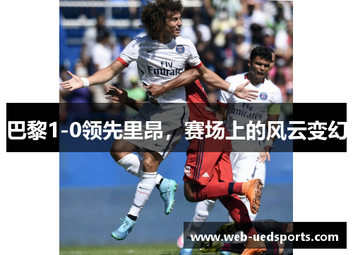 巴黎1-0领先里昂,赛场上的风云变幻 巴黎1-0领先里昂,赛场上的风云变幻