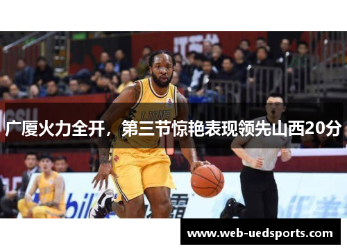 广厦火力全开,第三节惊艳表现领先山西20分 广厦火力全开,第三节惊艳表现领先山西20分